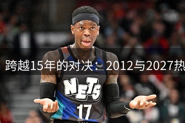 跨越15年的对决：2012与2027热火防守阵容谁更强？